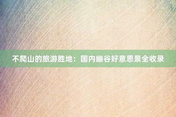 不爬山的旅游胜地：国内幽谷好意思景全收录