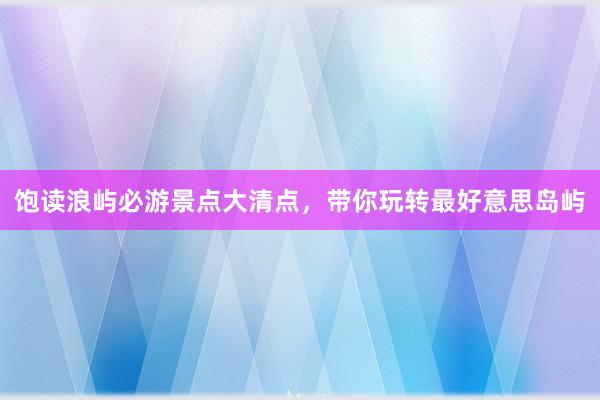 饱读浪屿必游景点大清点，带你玩转最好意思岛屿
