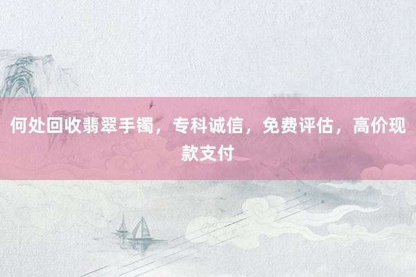 何处回收翡翠手镯，专科诚信，免费评估，高价现款支付