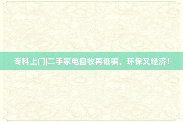 专科上门|二手家电回收再诳骗，环保又经济！