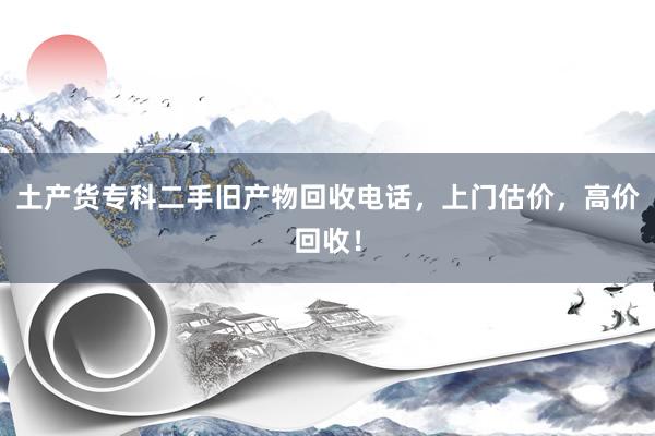 土产货专科二手旧产物回收电话，上门估价，高价回收！