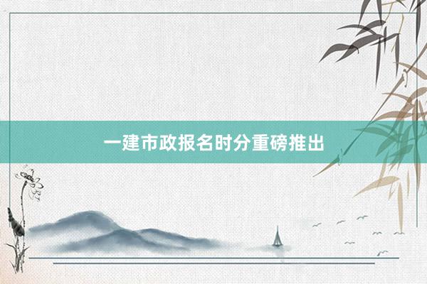 一建市政报名时分重磅推出