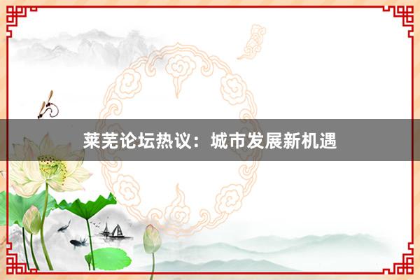 莱芜论坛热议：城市发展新机遇