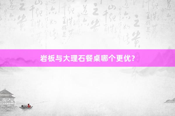 岩板与大理石餐桌哪个更优？